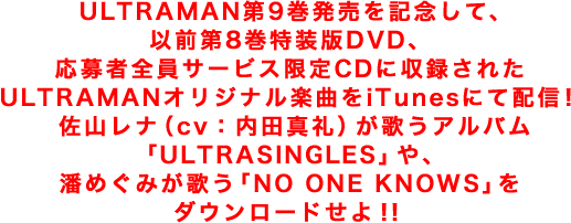 ULTRAMAN第9巻発売を記念して、以前第8巻特装版DVD、応募者全員サービス限定CDに収録されたULTRAMANオリジナル楽曲をiTunesにて配信！佐山レナ（cv：内田真礼）が歌うアルバム「ULTRASINGLES」や、潘めぐみが歌う「NO ONE KNOWS」をダウンロードせよ！！
