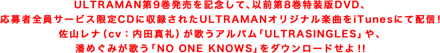 ULTRAMAN第9巻発売を記念して、以前第8巻特装版DVD、応募者全員サービス限定CDに収録されたULTRAMANオリジナル楽曲をiTunesにて配信！佐山レナ（cv：内田真礼）が歌うアルバム「ULTRASINGLES」や、潘めぐみが歌う「NO ONE KNOWS」をダウンロードせよ！！