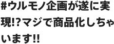 #ウルモノ企画が遂に実現!?マジで商品化しちゃいます!!