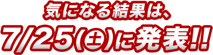 気になる結果は、7/25（土）に発表!!