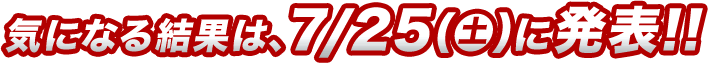 気になる結果は、7/25（土）に発表!!
